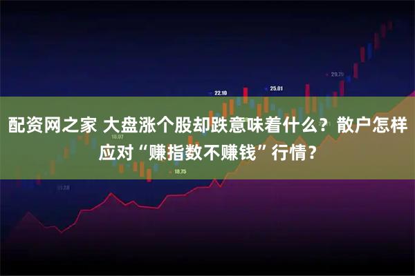 配资网之家 大盘涨个股却跌意味着什么？散户怎样应对“赚指数不赚钱”行情？