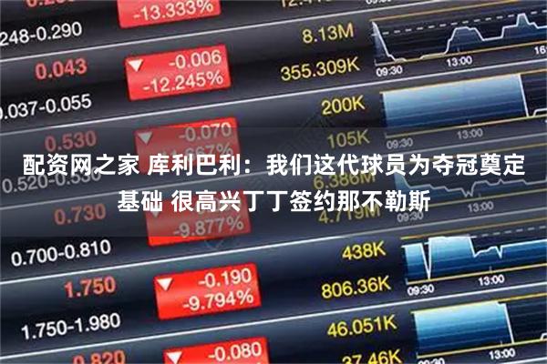 配资网之家 库利巴利：我们这代球员为夺冠奠定基础 很高兴丁丁签约那不勒斯