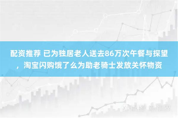 配资推荐 已为独居老人送去86万次午餐与探望，淘宝闪购饿了么为助老骑士发放关怀物资