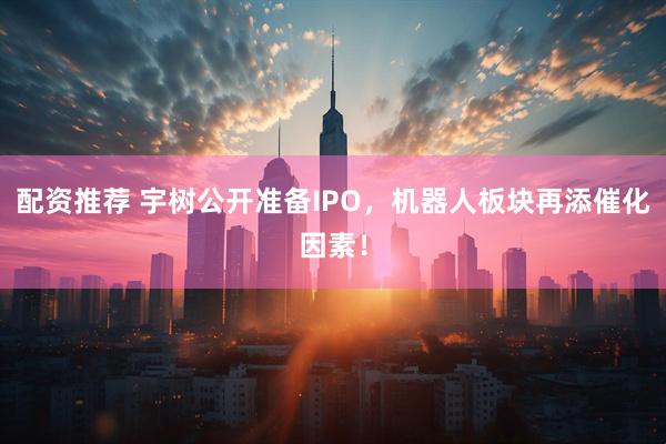 配资推荐 宇树公开准备IPO，机器人板块再添催化因素！