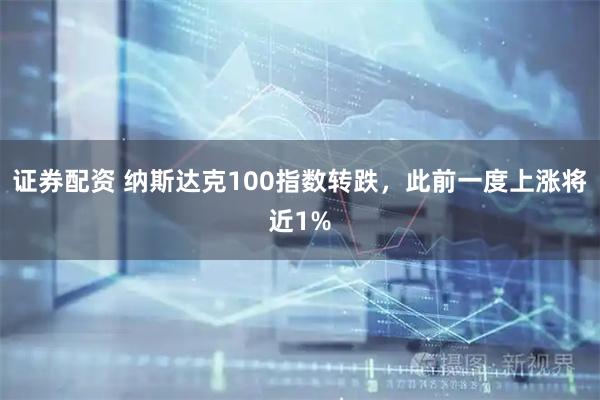 证券配资 纳斯达克100指数转跌，此前一度上涨将近1%