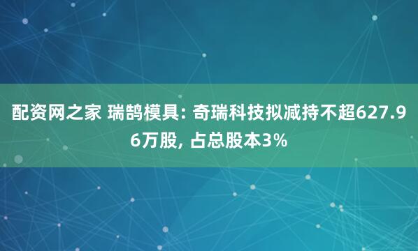 配资网之家 瑞鹄模具: 奇瑞科技拟减持不超627.96万股, 占总股本3%