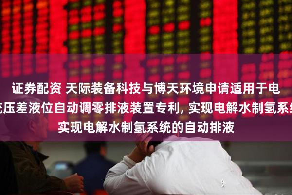 证券配资 天际装备科技与博天环境申请适用于电解水制氢系统压差液位自动调零排液装置专利, 实现电解水制氢系统的自动排液