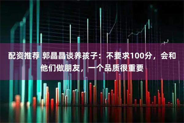配资推荐 郭晶晶谈养孩子：不要求100分，会和他们做朋友，一个品质很重要