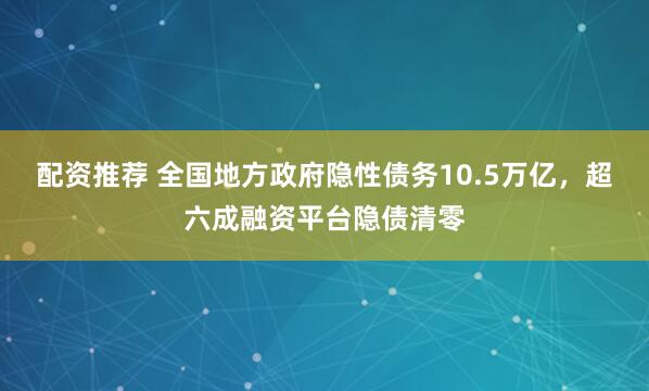 配资推荐 全国地方政府隐性债务10.5万亿，超六成融资平台隐债清零