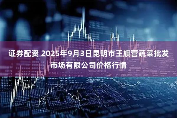 证券配资 2025年9月3日昆明市王旗营蔬菜批发市场有限公司价格行情