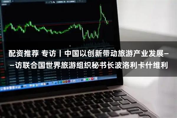 配资推荐 专访丨中国以创新带动旅游产业发展——访联合国世界旅游组织秘书长波洛利卡什维利