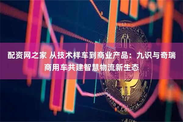 配资网之家 从技术样车到商业产品：九识与奇瑞商用车共建智慧物流新生态