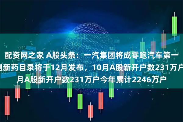 配资网之家 A股头条：一汽集团将成零跑汽车第一大股东，首版商保创新药目录将于12月发布，10月A股新开户数231万户今年累计2246万户