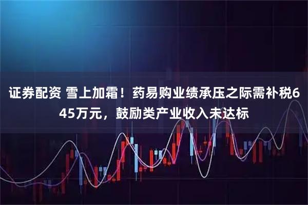 证券配资 雪上加霜！药易购业绩承压之际需补税645万元，鼓励类产业收入未达标