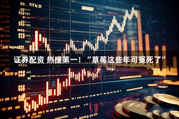 证券配资 热搜第一！“草莓这些年可冤死了”