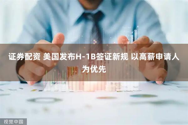 证券配资 美国发布H-1B签证新规 以高薪申请人为优先