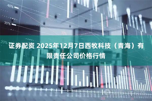 证券配资 2025年12月7日西牧科技（青海）有限责任公司价格行情