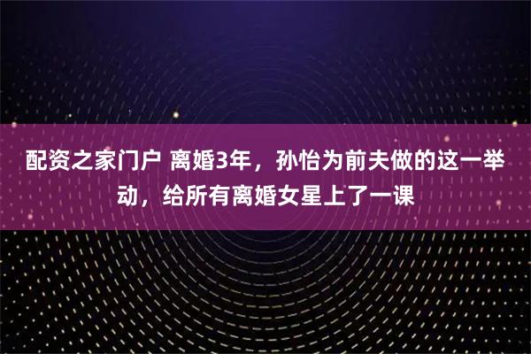 配资之家门户 离婚3年，孙怡为前夫做的这一举动，给所有离婚女星上了一课