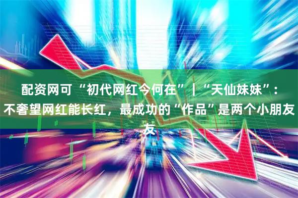 配资网可 “初代网红今何在”｜“天仙妹妹”：不奢望网红能长红，最成功的“作品”是两个小朋友