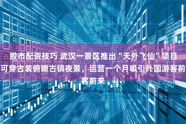 股市配资技巧 武汉一景区推出“天外飞仙”项目，可穿古装俯瞰古镇夜景，运营一个月吸引外国游客前来