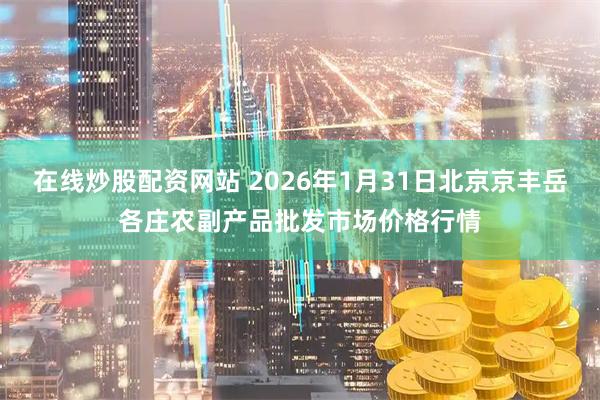 在线炒股配资网站 2026年1月31日北京京丰岳各庄农副产品批发市场价格行情