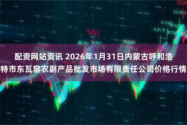 配资网站资讯 2026年1月31日内蒙古呼和浩特市东瓦窑农副产品批发市场有限责任公司价格行情