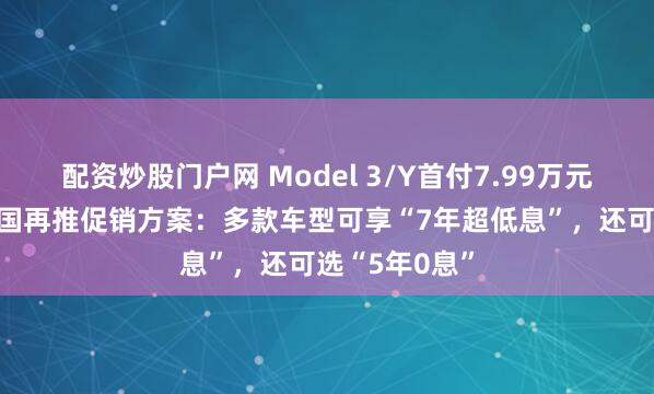 配资炒股门户网 Model 3/Y首付7.99万元起!特斯拉中国再推促销方案：多款车型可享“7年超低息”，还可选“5年0息”