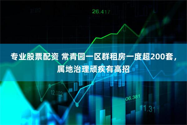 专业股票配资 常青园一区群租房一度超200套，属地治理顽疾有高招