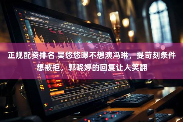 正规配资排名 吴悠悠曝不想演冯琳，提苛刻条件想被拒，郭晓婷的回复让人笑翻