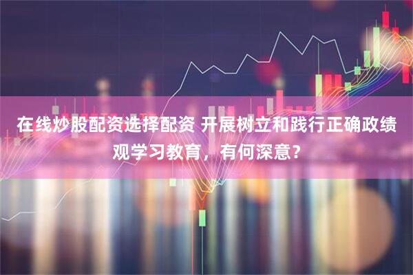 在线炒股配资选择配资 开展树立和践行正确政绩观学习教育，有何深意？