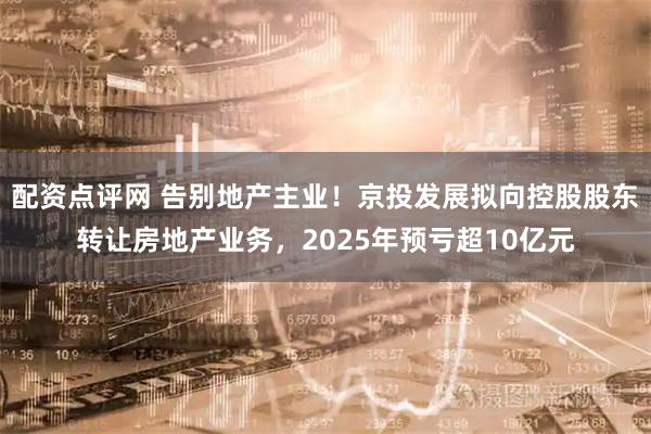 配资点评网 告别地产主业！京投发展拟向控股股东转让房地产业务，2025年预亏超10亿元