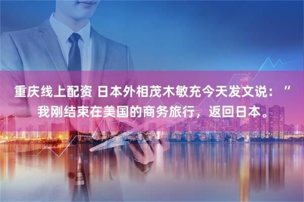 重庆线上配资 日本外相茂木敏充今天发文说：“我刚结束在美国的商务旅行，返回日本。